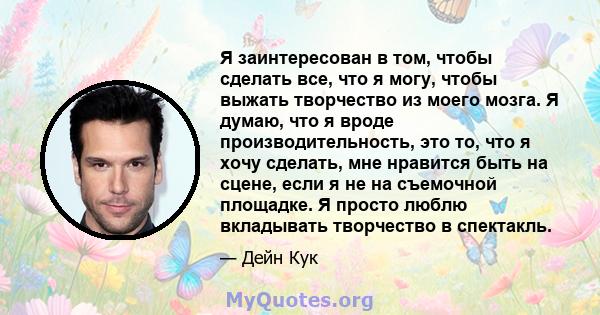 Я заинтересован в том, чтобы сделать все, что я могу, чтобы выжать творчество из моего мозга. Я думаю, что я вроде производительность, это то, что я хочу сделать, мне нравится быть на сцене, если я не на съемочной