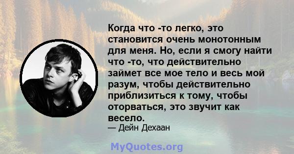 Когда что -то легко, это становится очень монотонным для меня. Но, если я смогу найти что -то, что действительно займет все мое тело и весь мой разум, чтобы действительно приблизиться к тому, чтобы оторваться, это