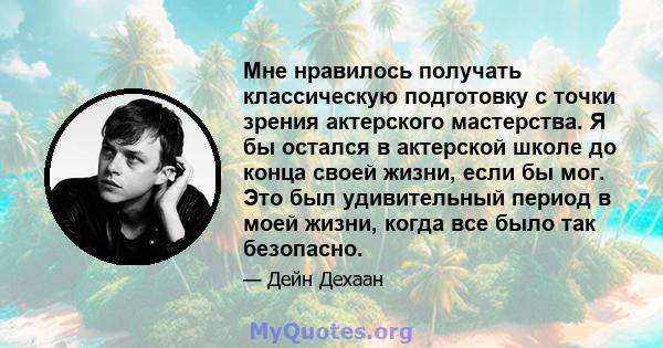 Мне нравилось получать классическую подготовку с точки зрения актерского мастерства. Я бы остался в актерской школе до конца своей жизни, если бы мог. Это был удивительный период в моей жизни, когда все было так