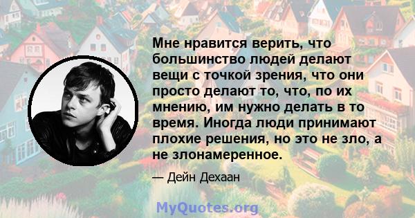 Мне нравится верить, что большинство людей делают вещи с точкой зрения, что они просто делают то, что, по их мнению, им нужно делать в то время. Иногда люди принимают плохие решения, но это не зло, а не злонамеренное.