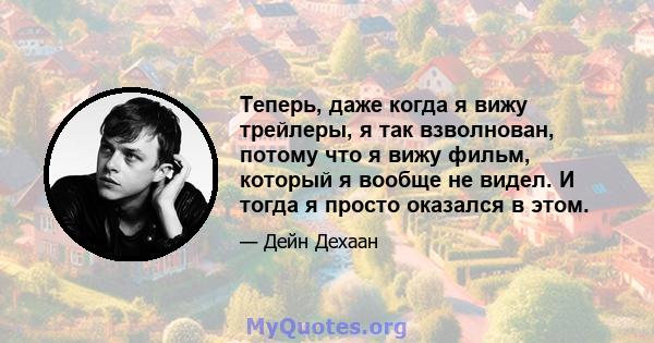 Теперь, даже когда я вижу трейлеры, я так взволнован, потому что я вижу фильм, который я вообще не видел. И тогда я просто оказался в этом.