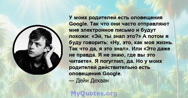 У моих родителей есть оповещения Google. Так что они часто отправляют мне электронное письмо и будут похожи: «Эй, ты знал это?» А потом я буду говорить: «Ну, это, как моя жизнь. Так что да, я это знал». Или «Это даже не 