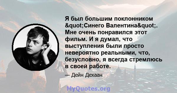 Я был большим поклонником "Синего Валентина". Мне очень понравился этот фильм. И я думал, что выступления были просто невероятно реальными, что, безусловно, я всегда стремлюсь в своей работе.