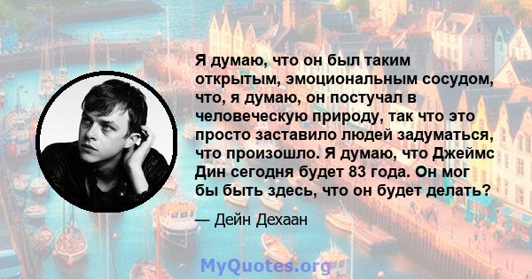 Я думаю, что он был таким открытым, эмоциональным сосудом, что, я думаю, он постучал в человеческую природу, так что это просто заставило людей задуматься, что произошло. Я думаю, что Джеймс Дин сегодня будет 83 года.