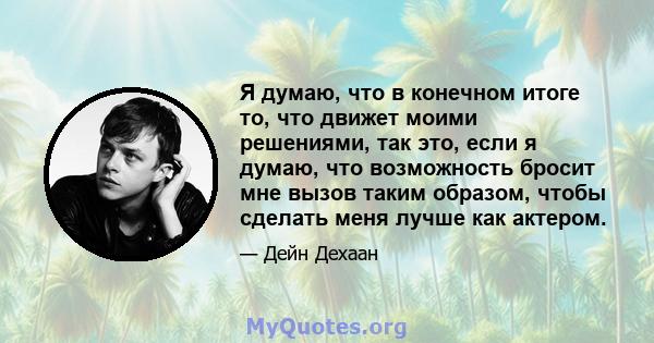 Я думаю, что в конечном итоге то, что движет моими решениями, так это, если я думаю, что возможность бросит мне вызов таким образом, чтобы сделать меня лучше как актером.