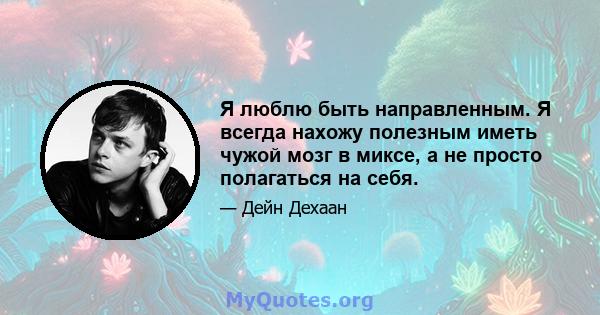 Я люблю быть направленным. Я всегда нахожу полезным иметь чужой мозг в миксе, а не просто полагаться на себя.