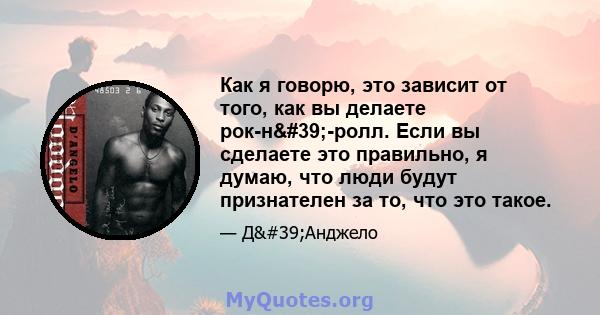 Как я говорю, это зависит от того, как вы делаете рок-н'-ролл. Если вы сделаете это правильно, я думаю, что люди будут признателен за то, что это такое.