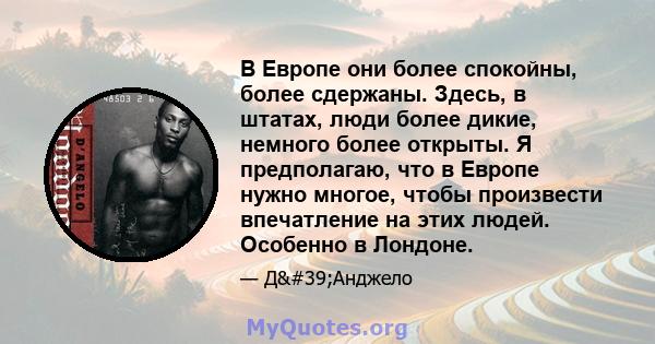 В Европе они более спокойны, более сдержаны. Здесь, в штатах, люди более дикие, немного более открыты. Я предполагаю, что в Европе нужно многое, чтобы произвести впечатление на этих людей. Особенно в Лондоне.