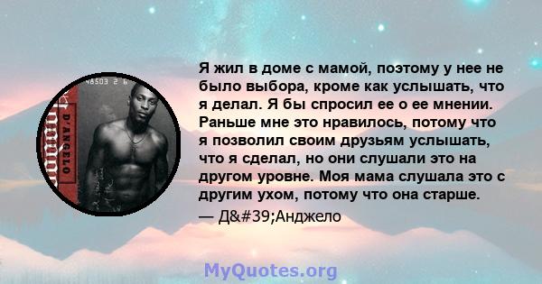 Я жил в доме с мамой, поэтому у нее не было выбора, кроме как услышать, что я делал. Я бы спросил ее о ее мнении. Раньше мне это нравилось, потому что я позволил своим друзьям услышать, что я сделал, но они слушали это