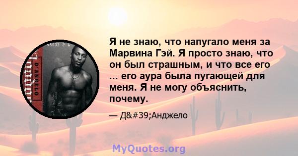 Я не знаю, что напугало меня за Марвина Гэй. Я просто знаю, что он был страшным, и что все его ... его аура была пугающей для меня. Я не могу объяснить, почему.