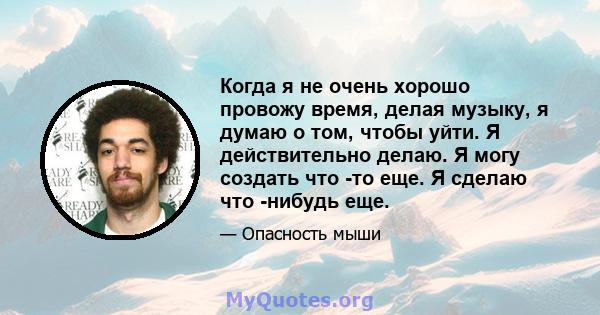 Когда я не очень хорошо провожу время, делая музыку, я думаю о том, чтобы уйти. Я действительно делаю. Я могу создать что -то еще. Я сделаю что -нибудь еще.