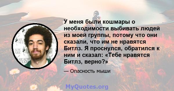 У меня были кошмары о необходимости выбивать людей из моей группы, потому что они сказали, что им не нравятся Битлз. Я проснулся, обратился к ним и сказал: «Тебе нравятся Битлз, верно?»