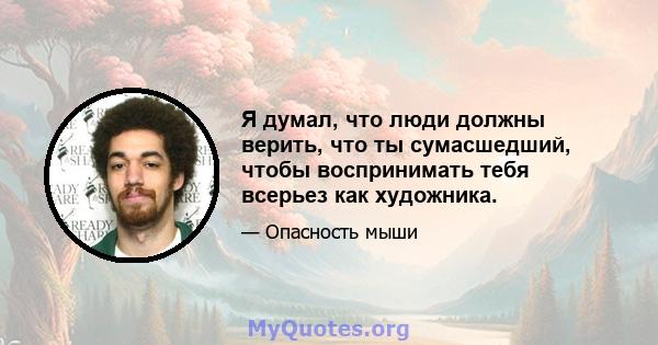 Я думал, что люди должны верить, что ты сумасшедший, чтобы воспринимать тебя всерьез как художника.