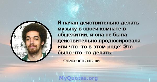 Я начал действительно делать музыку в своей комнате в общежитии, и она не была действительно продюсировала или что -то в этом роде; Это было что -то делать.