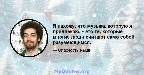 Я нахожу, что музыка, которую я привлекаю, - это те, которые многие люди считают само собой разумеющимся.