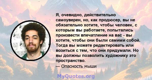 Я, очевидно, действительно самоуверен, но, как продюсер, вы не обязательно хотите, чтобы человек, с которым вы работаете, попытались произвести впечатление на вас - вы хотите, чтобы они были самими собой. Тогда вы