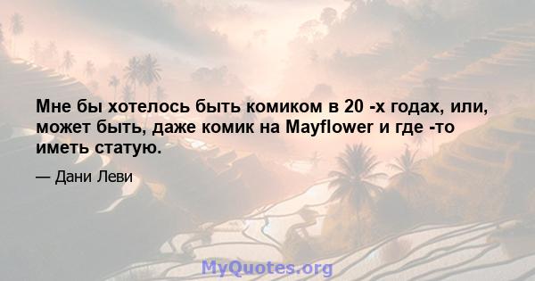 Мне бы хотелось быть комиком в 20 -х годах, или, может быть, даже комик на Mayflower и где -то иметь статую.