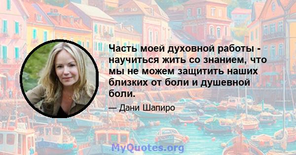 Часть моей духовной работы - научиться жить со знанием, что мы не можем защитить наших близких от боли и душевной боли.