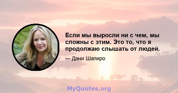 Если мы выросли ни с чем, мы сложны с этим. Это то, что я продолжаю слышать от людей.