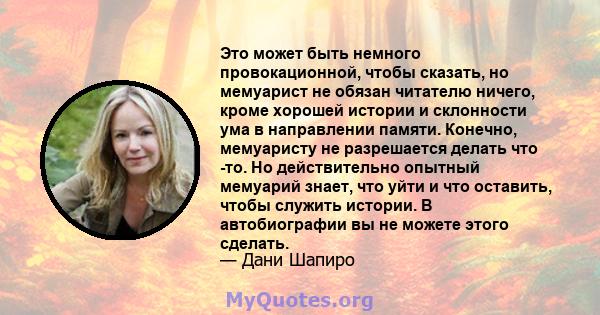 Это может быть немного провокационной, чтобы сказать, но мемуарист не обязан читателю ничего, кроме хорошей истории и склонности ума в направлении памяти. Конечно, мемуаристу не разрешается делать что -то. Но