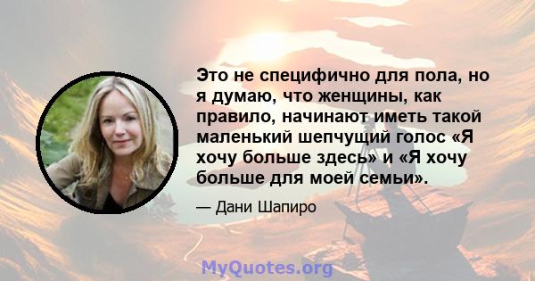 Это не специфично для пола, но я думаю, что женщины, как правило, начинают иметь такой маленький шепчущий голос «Я хочу больше здесь» и «Я хочу больше для моей семьи».