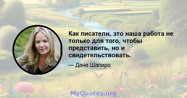 Как писатели, это наша работа не только для того, чтобы представить, но и свидетельствовать.