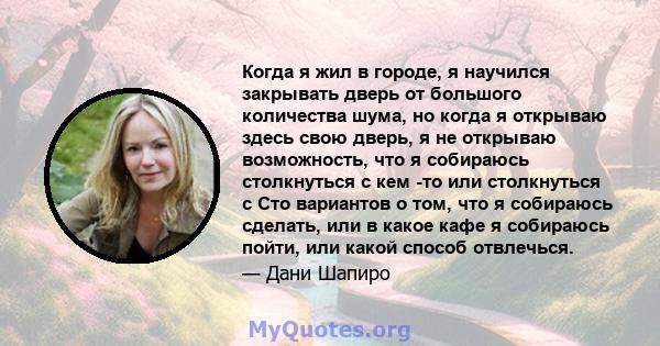 Когда я жил в городе, я научился закрывать дверь от большого количества шума, но когда я открываю здесь свою дверь, я не открываю возможность, что я собираюсь столкнуться с кем -то или столкнуться с Сто вариантов о том, 