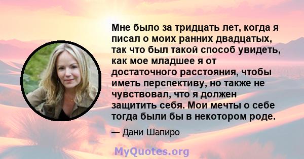 Мне было за тридцать лет, когда я писал о моих ранних двадцатых, так что был такой способ увидеть, как мое младшее я от достаточного расстояния, чтобы иметь перспективу, но также не чувствовал, что я должен защитить