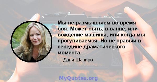 Мы не размышляем во время боя. Может быть, в ванне, или вождение машины, или когда мы прогуливаемся. Но не правый в середине драматического момента.