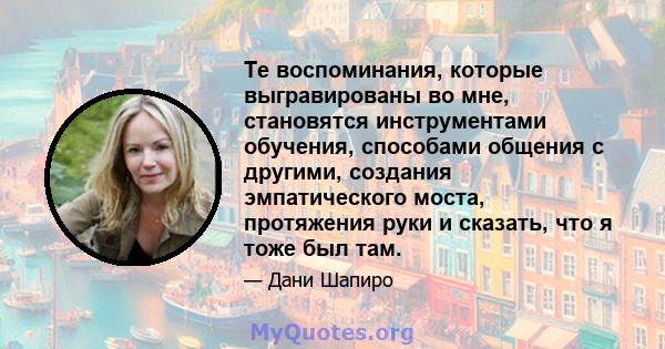 Те воспоминания, которые выгравированы во мне, становятся инструментами обучения, способами общения с другими, создания эмпатического моста, протяжения руки и сказать, что я тоже был там.