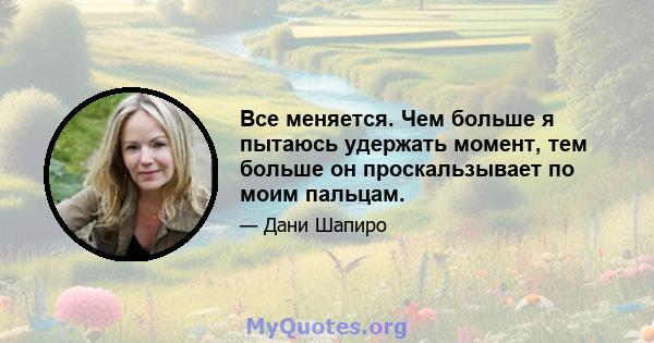 Все меняется. Чем больше я пытаюсь удержать момент, тем больше он проскальзывает по моим пальцам.