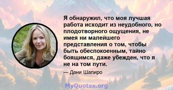 Я обнаружил, что моя лучшая работа исходит из неудобного, но плодотворного ощущения, не имея ни малейшего представления о том, чтобы быть обеспокоенным, тайно боящимся, даже убежден, что я не на том пути.