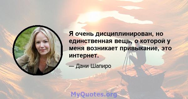 Я очень дисциплинирован, но единственная вещь, о которой у меня возникает привыкание, это интернет.