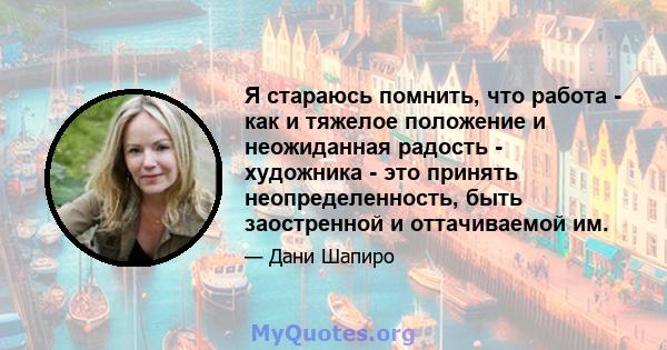 Я стараюсь помнить, что работа - как и тяжелое положение и неожиданная радость - художника - это принять неопределенность, быть заостренной и оттачиваемой им.