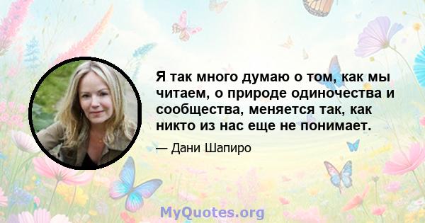 Я так много думаю о том, как мы читаем, о природе одиночества и сообщества, меняется так, как никто из нас еще не понимает.