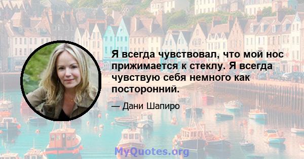 Я всегда чувствовал, что мой нос прижимается к стеклу. Я всегда чувствую себя немного как посторонний.