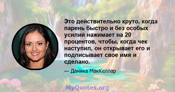 Это действительно круто, когда парень быстро и без особых усилий нажимает на 20 процентов, чтобы, когда чек наступил, он открывает его и подписывает свое имя и сделано.