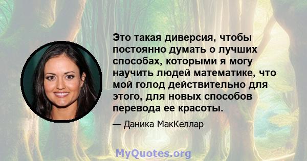 Это такая диверсия, чтобы постоянно думать о лучших способах, которыми я могу научить людей математике, что мой голод действительно для этого, для новых способов перевода ее красоты.