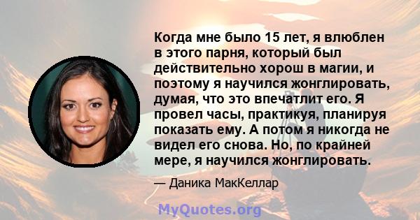 Когда мне было 15 лет, я влюблен в этого парня, который был действительно хорош в магии, и поэтому я научился жонглировать, думая, что это впечатлит его. Я провел часы, практикуя, планируя показать ему. А потом я