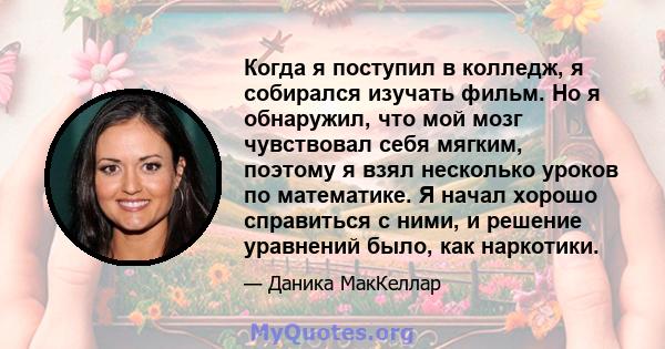 Когда я поступил в колледж, я собирался изучать фильм. Но я обнаружил, что мой мозг чувствовал себя мягким, поэтому я взял несколько уроков по математике. Я начал хорошо справиться с ними, и решение уравнений было, как