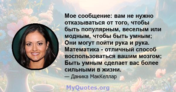 Мое сообщение: вам не нужно отказываться от того, чтобы быть популярным, веселым или модным, чтобы быть умным; Они могут пойти рука и рука. Математика - отличный способ воспользоваться вашим мозгом; Быть умным сделает