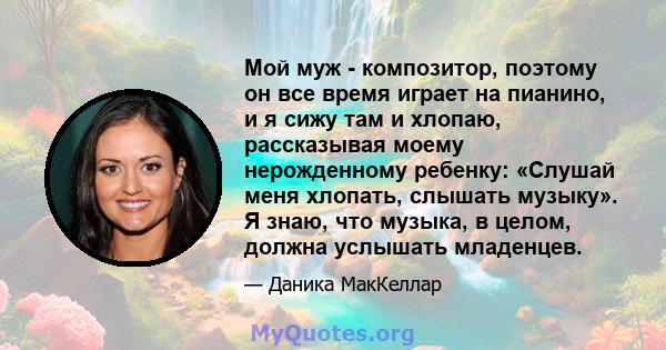 Мой муж - композитор, поэтому он все время играет на пианино, и я сижу там и хлопаю, рассказывая моему нерожденному ребенку: «Слушай меня хлопать, слышать музыку». Я знаю, что музыка, в целом, должна услышать младенцев.