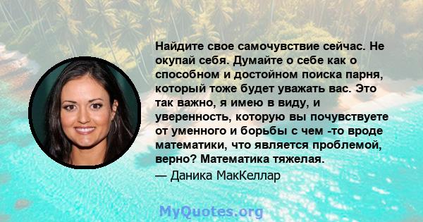 Найдите свое самочувствие сейчас. Не окупай себя. Думайте о себе как о способном и достойном поиска парня, который тоже будет уважать вас. Это так важно, я имею в виду, и уверенность, которую вы почувствуете от уменного 