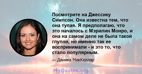 Посмотрите на Джессику Симпсон. Она известна тем, что она тупая. Я предполагаю, что это началось с Мэрилин Монро, и она на самом деле не была такой глупой, но именно так ее воспринимали - и это то, что стало популярным.