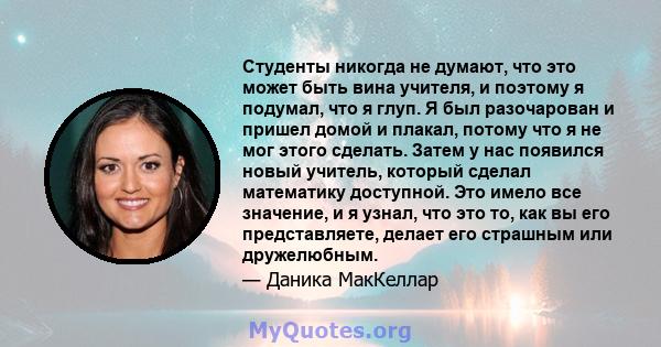 Студенты никогда не думают, что это может быть вина учителя, и поэтому я подумал, что я глуп. Я был разочарован и пришел домой и плакал, потому что я не мог этого сделать. Затем у нас появился новый учитель, который