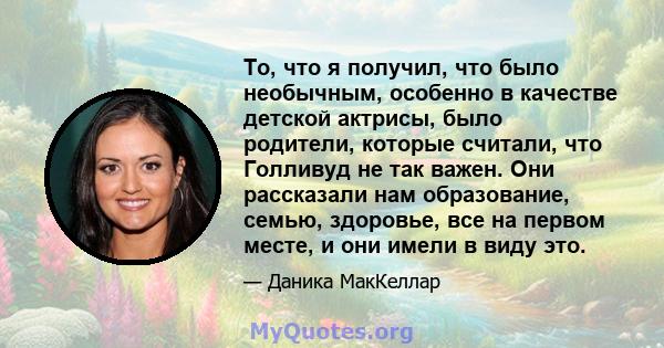 То, что я получил, что было необычным, особенно в качестве детской актрисы, было родители, которые считали, что Голливуд не так важен. Они рассказали нам образование, семью, здоровье, все на первом месте, и они имели в