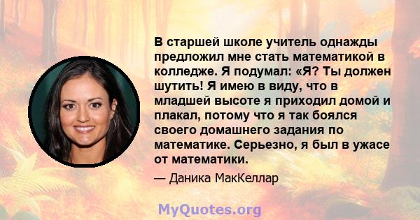 В старшей школе учитель однажды предложил мне стать математикой в ​​колледже. Я подумал: «Я? Ты должен шутить! Я имею в виду, что в младшей высоте я приходил домой и плакал, потому что я так боялся своего домашнего