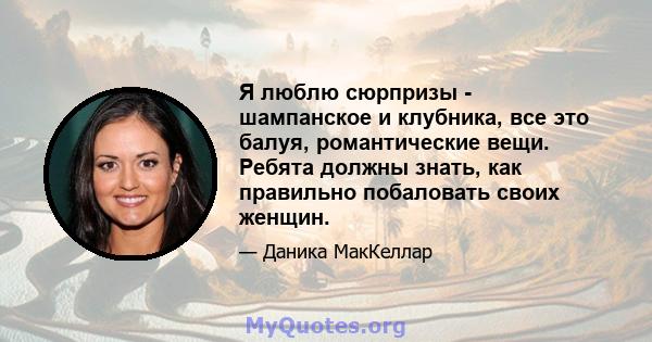 Я люблю сюрпризы - шампанское и клубника, все это балуя, романтические вещи. Ребята должны знать, как правильно побаловать своих женщин.