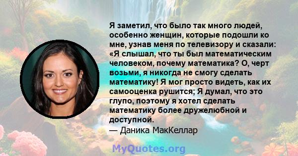 Я заметил, что было так много людей, особенно женщин, которые подошли ко мне, узнав меня по телевизору и сказали: «Я слышал, что ты был математическим человеком, почему математика? О, черт возьми, я никогда не смогу