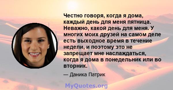 Честно говоря, когда я дома, каждый день для меня пятница. Неважно, какой день для меня. У многих моих друзей на самом деле есть выходное время в течение недели, и поэтому это не запрещает мне наслаждаться, когда я дома 